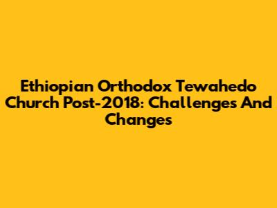 Ethiopian Orthodox Tewahedo Church Post-2018: Challenges And Changes