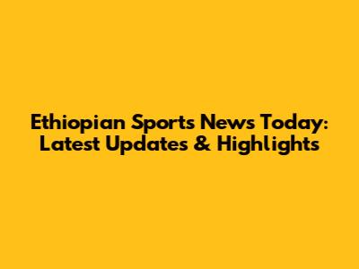 Ethiopian Sports News Today: Latest Updates & Highlights