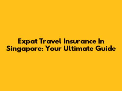 Expat Travel Insurance In Singapore: Your Ultimate Guide