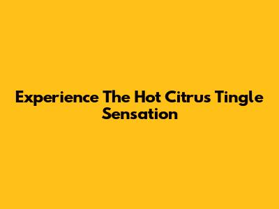 Experience The Hot Citrus Tingle Sensation