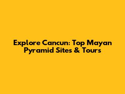 Explore Cancun: Top Mayan Pyramid Sites & Tours
