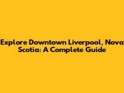 Explore Downtown Liverpool, Nova Scotia: A Complete Guide