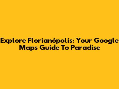 Explore Florianópolis: Your Google Maps Guide To Paradise