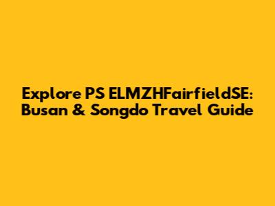 Explore PS ELMZHFairfieldSE: Busan & Songdo Travel Guide