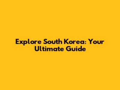 Explore South Korea: Your Ultimate Guide