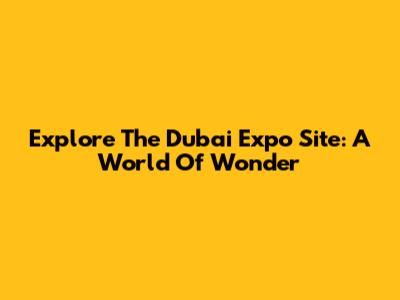 Explore The Dubai Expo Site: A World Of Wonder