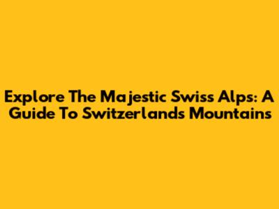 Explore The Majestic Swiss Alps: A Guide To Switzerland's Mountains
