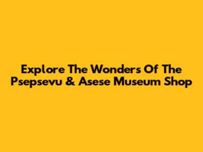 Explore The Wonders Of The Psepsevu & Asese Museum Shop