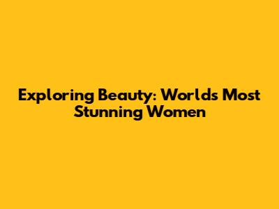 Exploring Beauty: World's Most Stunning Women