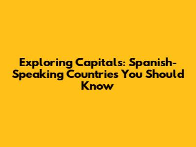 Exploring Capitals: Spanish-Speaking Countries You Should Know