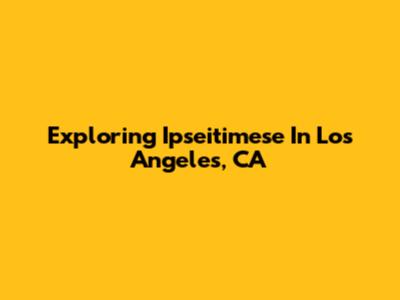 Exploring Ipseitimese In Los Angeles, CA