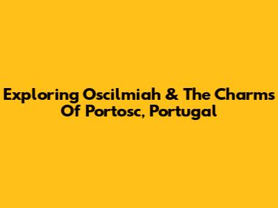 Exploring Oscilmiah & The Charms Of Portosc, Portugal