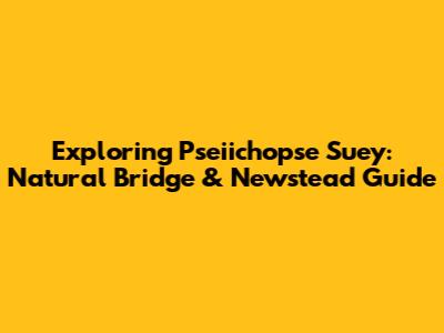 Exploring Pseiichopse Suey: Natural Bridge & Newstead Guide