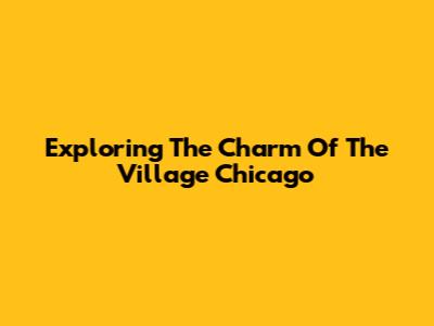 Exploring The Charm Of The Village Chicago