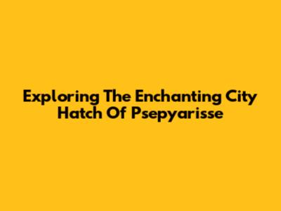 Exploring The Enchanting City Hatch Of Psepyarisse