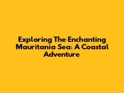 Exploring The Enchanting Mauritania Sea: A Coastal Adventure