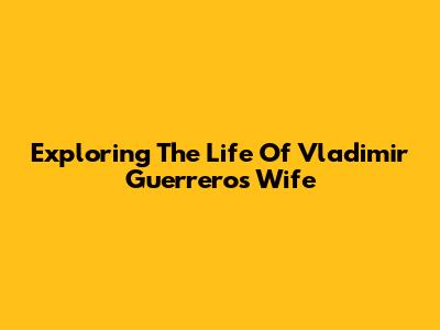 Exploring The Life Of Vladimir Guerrero's Wife