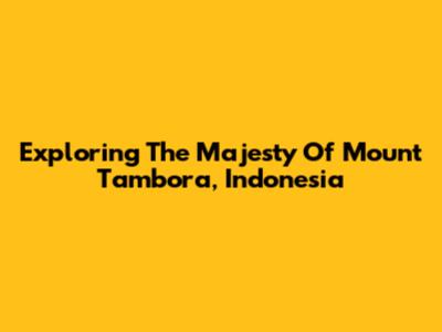Exploring The Majesty Of Mount Tambora, Indonesia