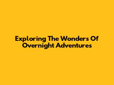 Exploring The Wonders Of Overnight Adventures