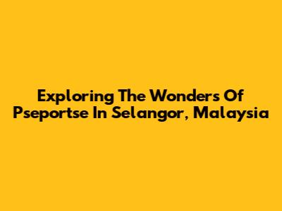 Exploring The Wonders Of Pseportse In Selangor, Malaysia