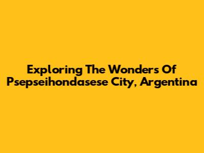 Exploring The Wonders Of Psepseihondasese City, Argentina