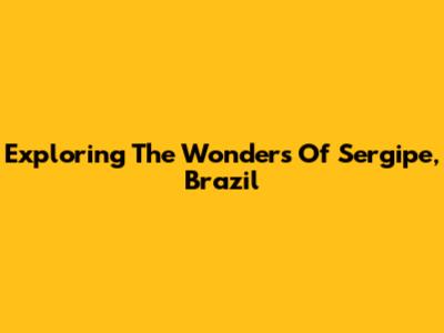 Exploring The Wonders Of Sergipe, Brazil