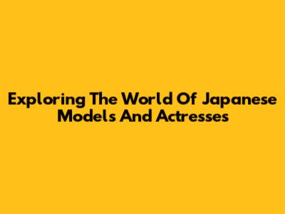Exploring The World Of Japanese Models And Actresses
