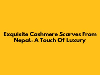 Exquisite Cashmere Scarves From Nepal: A Touch Of Luxury