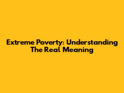 Extreme Poverty: Understanding The Real Meaning