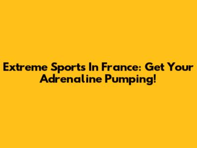Extreme Sports In France: Get Your Adrenaline Pumping!