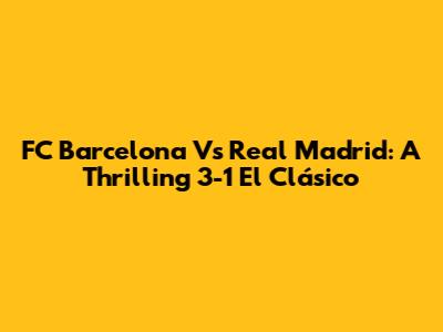 FC Barcelona Vs Real Madrid: A Thrilling 3-1 El Clásico