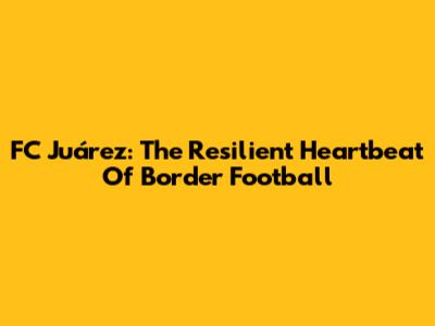 FC Juárez: The Resilient Heartbeat Of Border Football