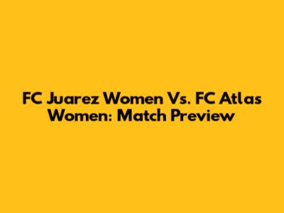 FC Juarez Women Vs. FC Atlas Women: Match Preview