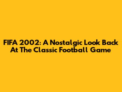 FIFA 2002: A Nostalgic Look Back At The Classic Football Game