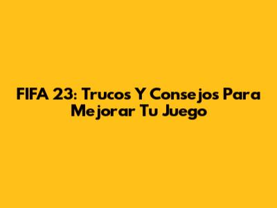 FIFA 23: Trucos Y Consejos Para Mejorar Tu Juego