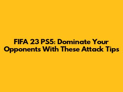 FIFA 23 PS5: Dominate Your Opponents With These Attack Tips
