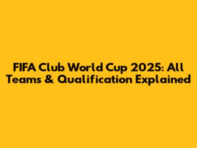FIFA Club World Cup 2025: All Teams & Qualification Explained