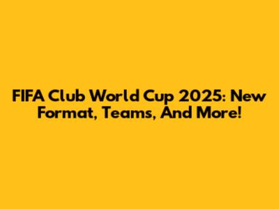 FIFA Club World Cup 2025: New Format, Teams, And More!