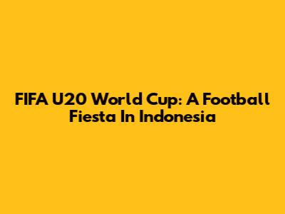 FIFA U20 World Cup: A Football Fiesta In Indonesia