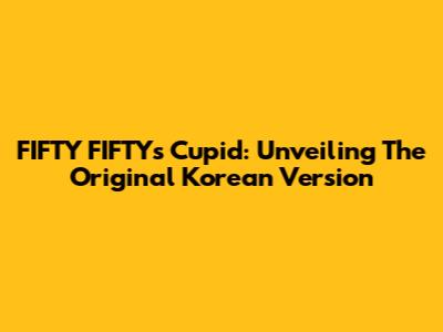 FIFTY FIFTY's Cupid: Unveiling The Original Korean Version