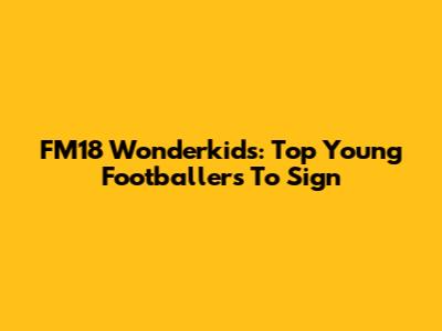 FM18 Wonderkids: Top Young Footballers To Sign