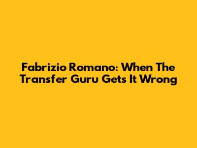 Fabrizio Romano: When The Transfer Guru Gets It Wrong