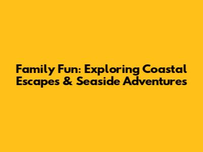 Family Fun: Exploring Coastal Escapes & Seaside Adventures