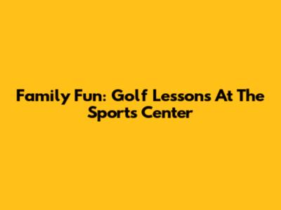 Family Fun: Golf Lessons At The Sports Center