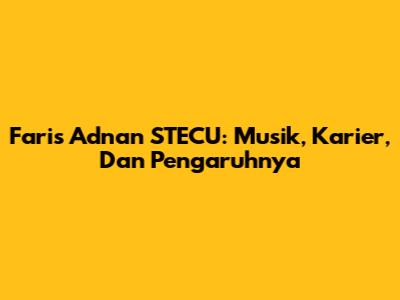 Faris Adnan STECU: Musik, Karier, Dan Pengaruhnya