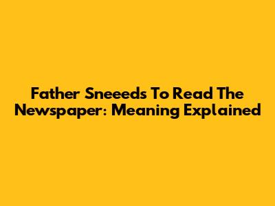 Father Sneeeds To Read The Newspaper: Meaning Explained