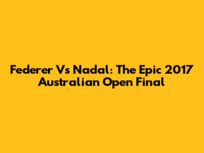 Federer Vs Nadal: The Epic 2017 Australian Open Final