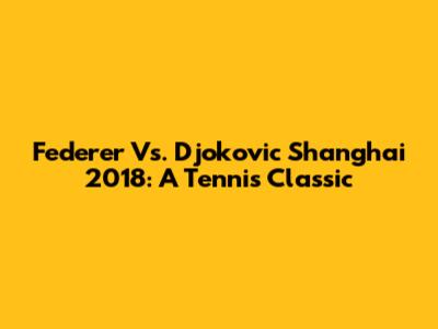 Federer Vs. Djokovic Shanghai 2018: A Tennis Classic