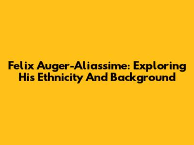 Felix Auger-Aliassime: Exploring His Ethnicity And Background