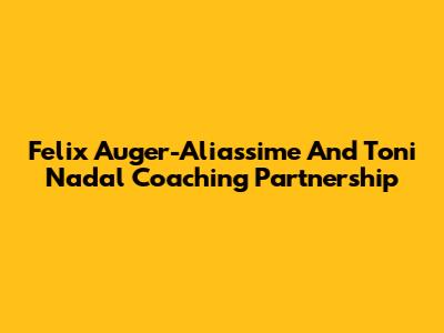 Felix Auger-Aliassime And Toni Nadal Coaching Partnership